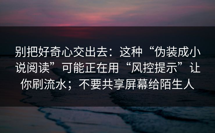 别把好奇心交出去:这种“伪装成小说阅读”可能正在用“风控提示”让你刷流水;不要共享屏幕给陌生人 别把好奇心交出去:这种“伪装成小说阅读”可能正在用“风控提示”让你刷流水;不要共享屏幕给陌生人