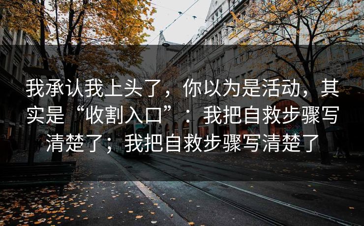 我承认我上头了，你以为是活动，其实是“收割入口”：我把自救步骤写清楚了；我把自救步骤写清楚了