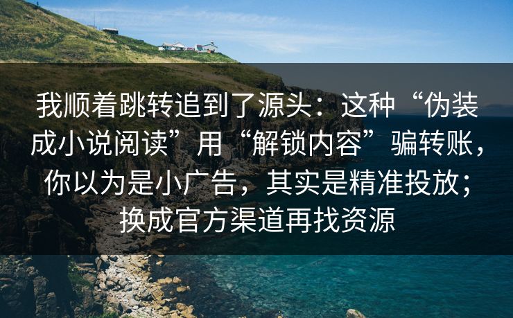我顺着跳转追到了源头:这种“伪装成小说阅读”用“解锁内容”骗转账,你以为是小广告,其实是精准投放;换成官方渠道再找资源 我顺着跳转追到了源头:这种“伪装成小说阅读”用“解锁内容”骗转账,你以为是小广告,其实是精准投放;换成官方渠道再找资源