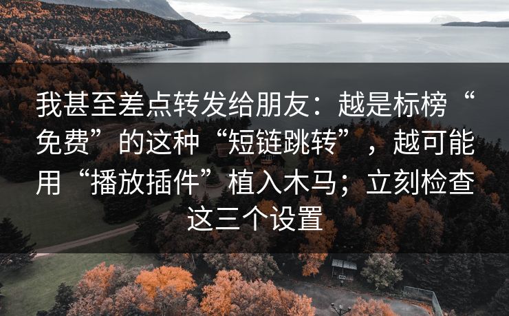 我甚至差点转发给朋友:越是标榜“免费”的这种“短链跳转”,越可能用“播放插件”植入木马;立刻检查这三个设置 我甚至差点转发给朋友:越是标榜“免费”的这种“短链跳转”,越可能用“播放插件”植入木马;立刻检查这三个设置