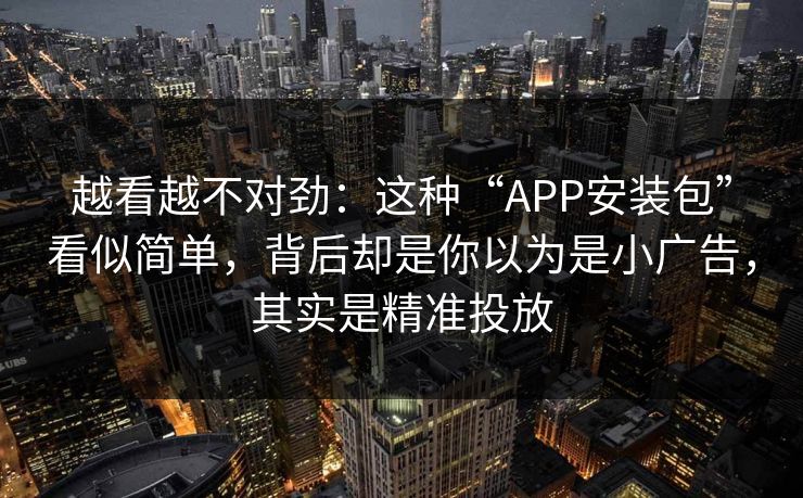 越看越不对劲:这种“APP安装包”看似简单,背后却是你以为是小广告,其实是精准投放 越看越不对劲:这种“APP安装包”看似简单,背后却是你以为是小广告,其实是精准投放