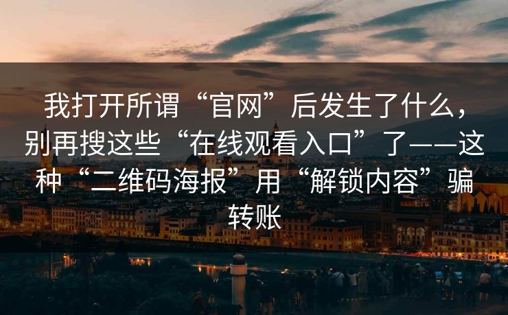 我打开所谓“官网”后发生了什么,别再搜这些“在线观看入口”了——这种“二维码海报”用“解锁内容”骗转账 我打开所谓“官网”后发生了什么,别再搜这些“在线观看入口”了——这种“二维码海报”用“解锁内容”骗转账