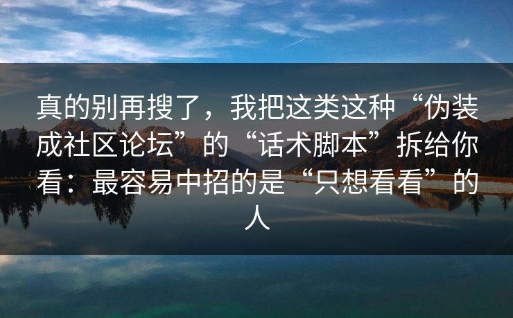 真的别再搜了,我把这类这种“伪装成社区论坛”的“话术脚本”拆给你看:最容易中招的是“只想看看”的人 真的别再搜了,我把这类这种“伪装成社区论坛”的“话术脚本”拆给你看:最容易中招的是“只想看看”的人