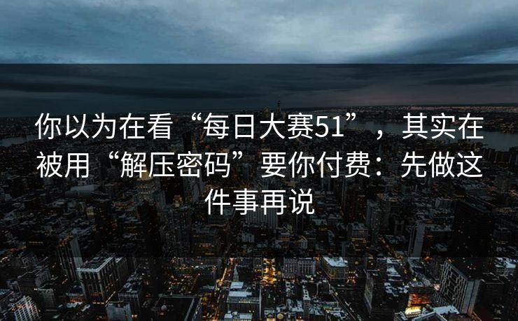 你以为在看“每日大赛51”,其实在被用“解压密码”要你付费:先做这件事再说 你以为在看“每日大赛51”,其实在被用“解压密码”要你付费:先做这件事再说