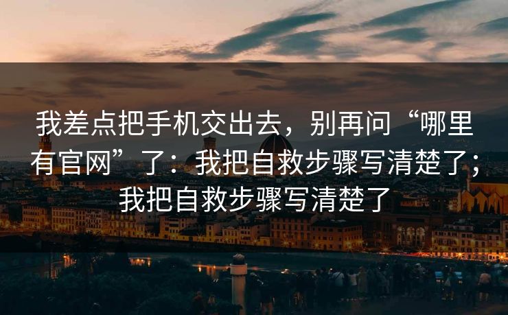 我差点把手机交出去,别再问“哪里有官网”了:我把自救步骤写清楚了;我把自救步骤写清楚了 我差点把手机交出去,别再问“哪里有官网”了:我把自救步骤写清楚了;我把自救步骤写清楚了