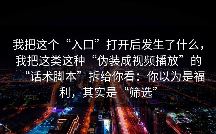我把这个“入口”打开后发生了什么,我把这类这种“伪装成视频播放”的“话术脚本”拆给你看:你以为是福利,其实是“筛选” 我把这个“入口”打开后发生了什么,我把这类这种“伪装成视频播放”的“话术脚本”拆给你看:你以为是福利,其实是“筛选”