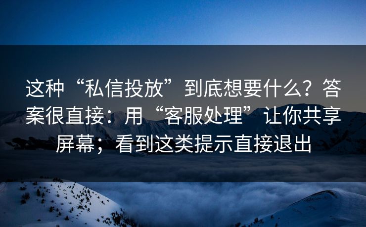 这种“私信投放”到底想要什么？答案很直接：用“客服处理”让你共享屏幕；看到这类提示直接退出