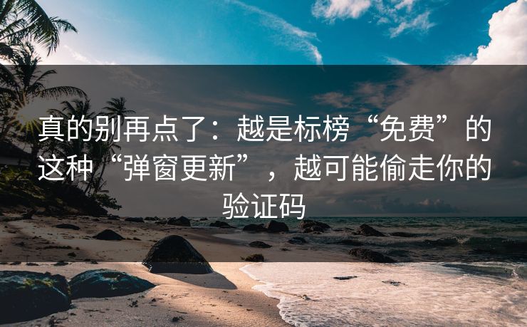 真的别再点了：越是标榜“免费”的这种“弹窗更新”，越可能偷走你的验证码