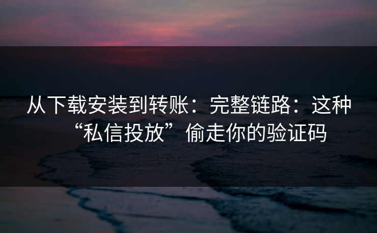 从下载安装到转账:完整链路:这种“私信投放”偷走你的验证码 从下载安装到转账:完整链路:这种“私信投放”偷走你的验证码
