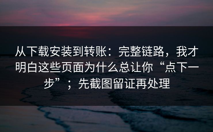 从下载安装到转账:完整链路,我才明白这些页面为什么总让你“点下一步”;先截图留证再处理 从下载安装到转账:完整链路,我才明白这些页面为什么总让你“点下一步”;先截图留证再处理