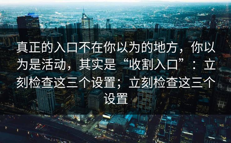 真正的入口不在你以为的地方，你以为是活动，其实是“收割入口”：立刻检查这三个设置；立刻检查这三个设置