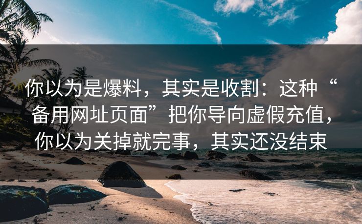 你以为是爆料，其实是收割：这种“备用网址页面”把你导向虚假充值，你以为关掉就完事，其实还没结束