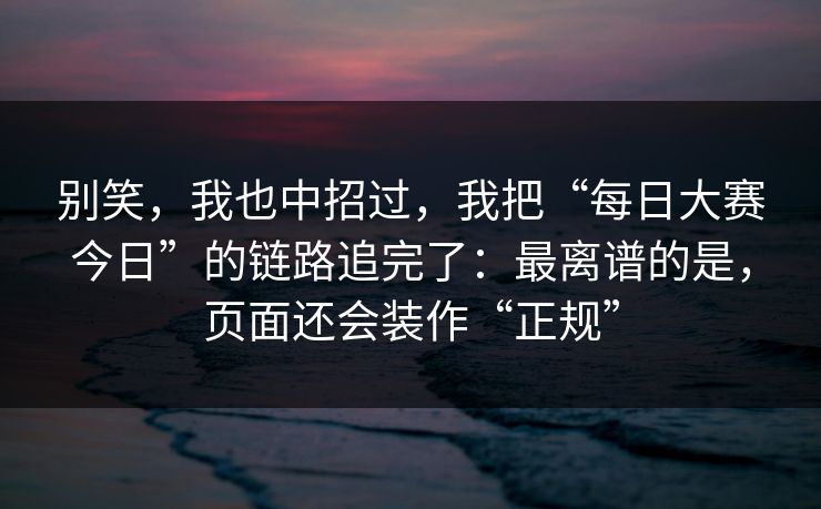 别笑,我也中招过,我把“每日大赛今日”的链路追完了:最离谱的是,页面还会装作“正规” 别笑,我也中招过,我把“每日大赛今日”的链路追完了:最离谱的是,页面还会装作“正规”