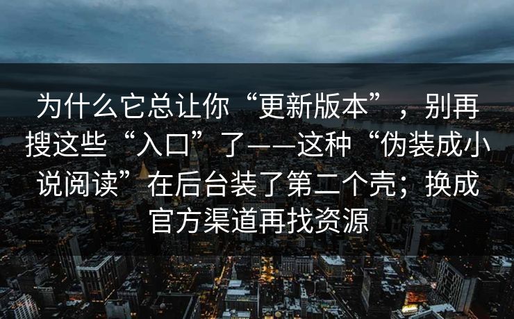 为什么它总让你“更新版本”，别再搜这些“入口”了——这种“伪装成小说阅读”在后台装了第二个壳；换成官方渠道再找资源
