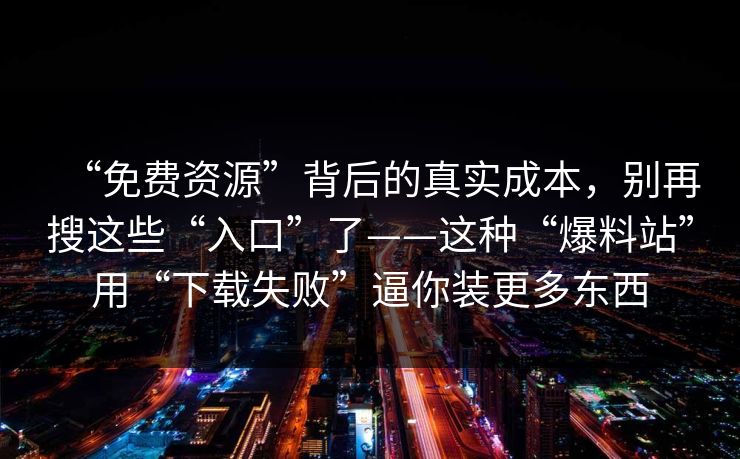 “免费资源”背后的真实成本，别再搜这些“入口”了——这种“爆料站”用“下载失败”逼你装更多东西