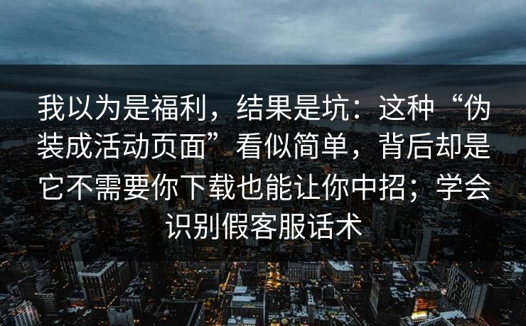 我以为是福利,结果是坑:这种“伪装成活动页面”看似简单,背后却是它不需要你下载也能让你中招;学会识别假客服话术 我以为是福利,结果是坑:这种“伪装成活动页面”看似简单,背后却是它不需要你下载也能让你中招;学会识别假客服话术