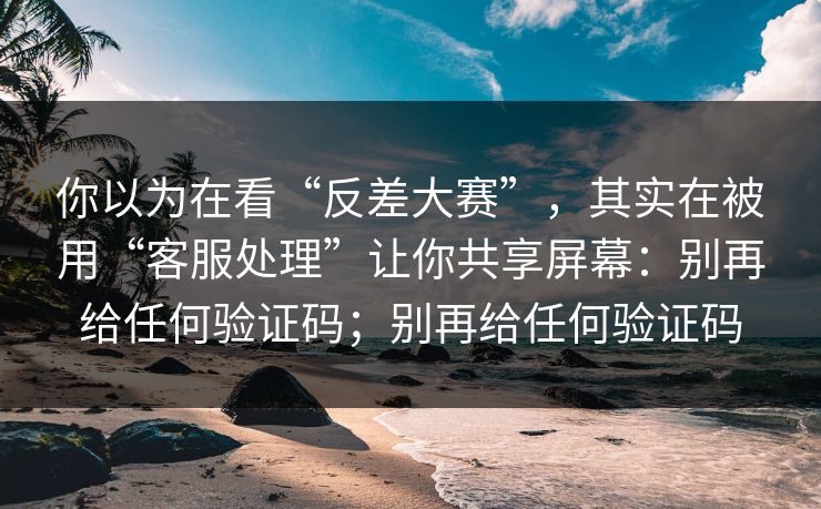 你以为在看“反差大赛”,其实在被用“客服处理”让你共享屏幕:别再给任何验证码;别再给任何验证码 你以为在看“反差大赛”,其实在被用“客服处理”让你共享屏幕:别再给任何验证码;别再给任何验证码