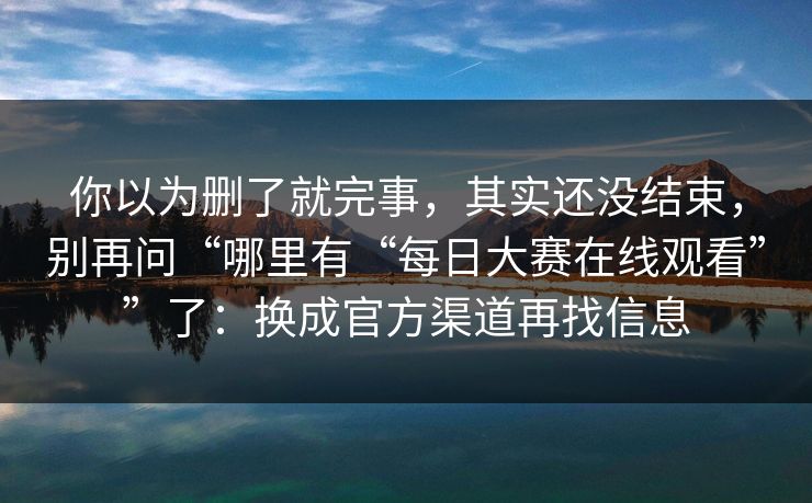 你以为删了就完事，其实还没结束，别再问“哪里有“每日大赛在线观看””了：换成官方渠道再找信息