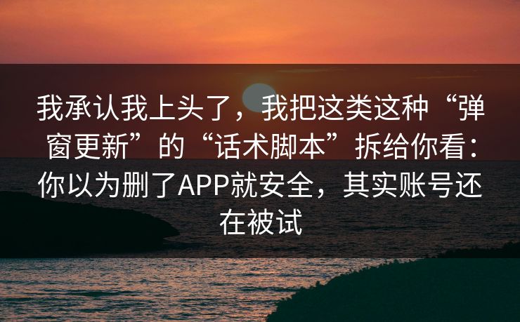我承认我上头了,我把这类这种“弹窗更新”的“话术脚本”拆给你看:你以为删了APP就安全,其实账号还在被试 我承认我上头了,我把这类这种“弹窗更新”的“话术脚本”拆给你看:你以为删了APP就安全,其实账号还在被试