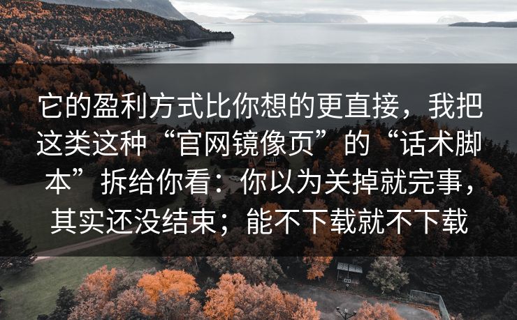 它的盈利方式比你想的更直接，我把这类这种“官网镜像页”的“话术脚本”拆给你看：你以为关掉就完事，其实还没结束；能不下载就不下载