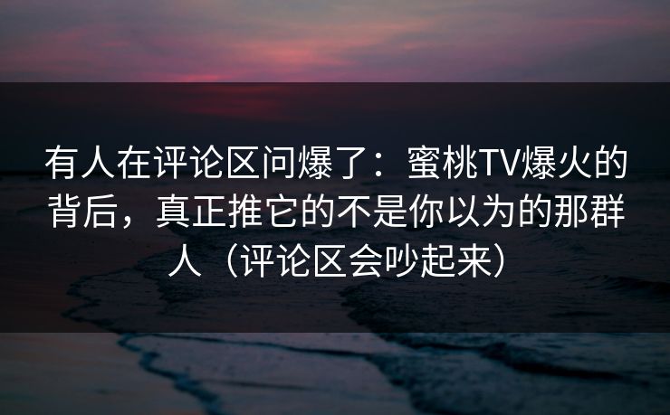 有人在评论区问爆了：蜜桃TV爆火的背后，真正推它的不是你以为的那群人（评论区会吵起来）