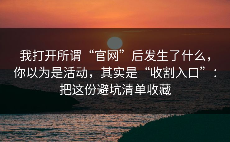 我打开所谓“官网”后发生了什么,你以为是活动,其实是“收割入口”:把这份避坑清单收藏 我打开所谓“官网”后发生了什么,你以为是活动,其实是“收割入口”:把这份避坑清单收藏