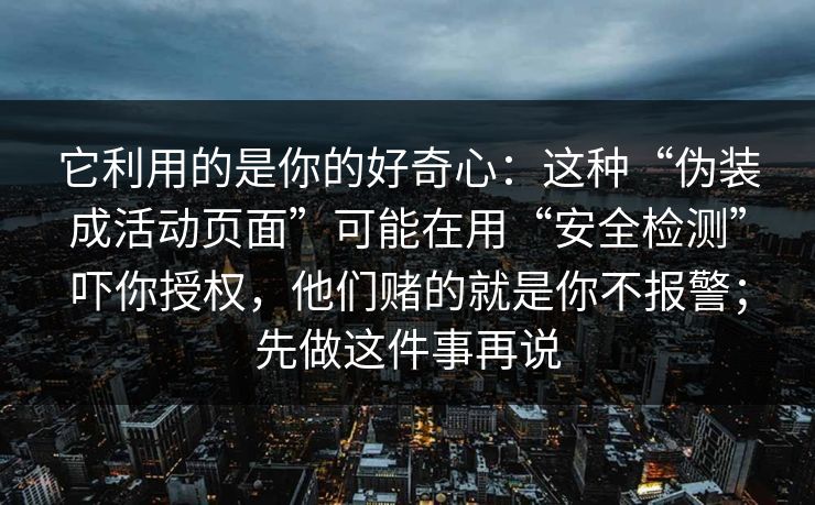 它利用的是你的好奇心:这种“伪装成活动页面”可能在用“安全检测”吓你授权,他们赌的就是你不报警;先做这件事再说 它利用的是你的好奇心:这种“伪装成活动页面”可能在用“安全检测”吓你授权,他们赌的就是你不报警;先做这件事再说