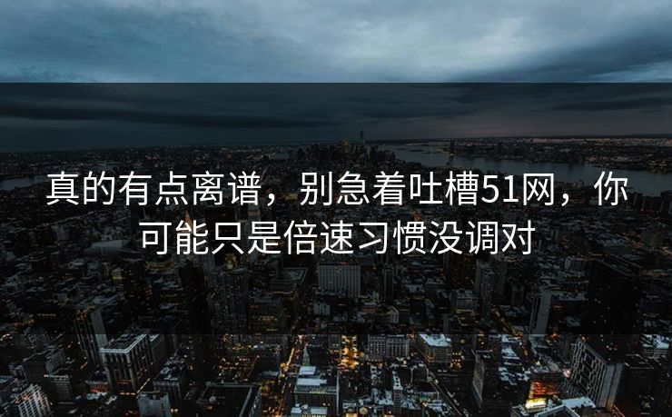 真的有点离谱,别急着吐槽51网,你可能只是倍速习惯没调对 真的有点离谱,别急着吐槽51网,你可能只是倍速习惯没调对