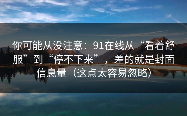 你可能从没注意：91在线从“看着舒服”到“停不下来”，差的就是封面信息量（这点太容易忽略）