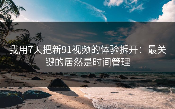我用7天把新91视频的体验拆开：最关键的居然是时间管理