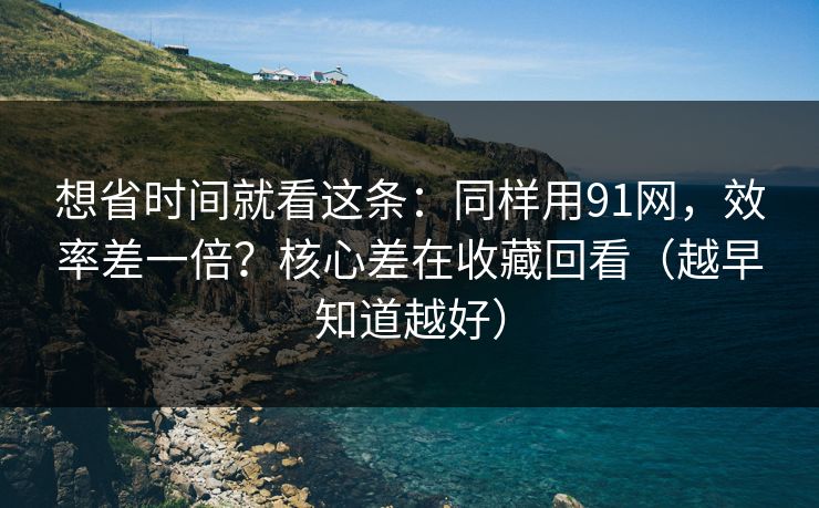 想省时间就看这条：同样用91网，效率差一倍？核心差在收藏回看（越早知道越好）