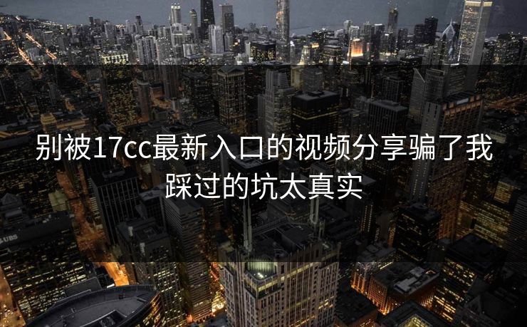 别被17cc最新入口的视频分享骗了我踩过的坑太真实 别被17cc最新入口的视频分享骗了我踩过的坑太真实